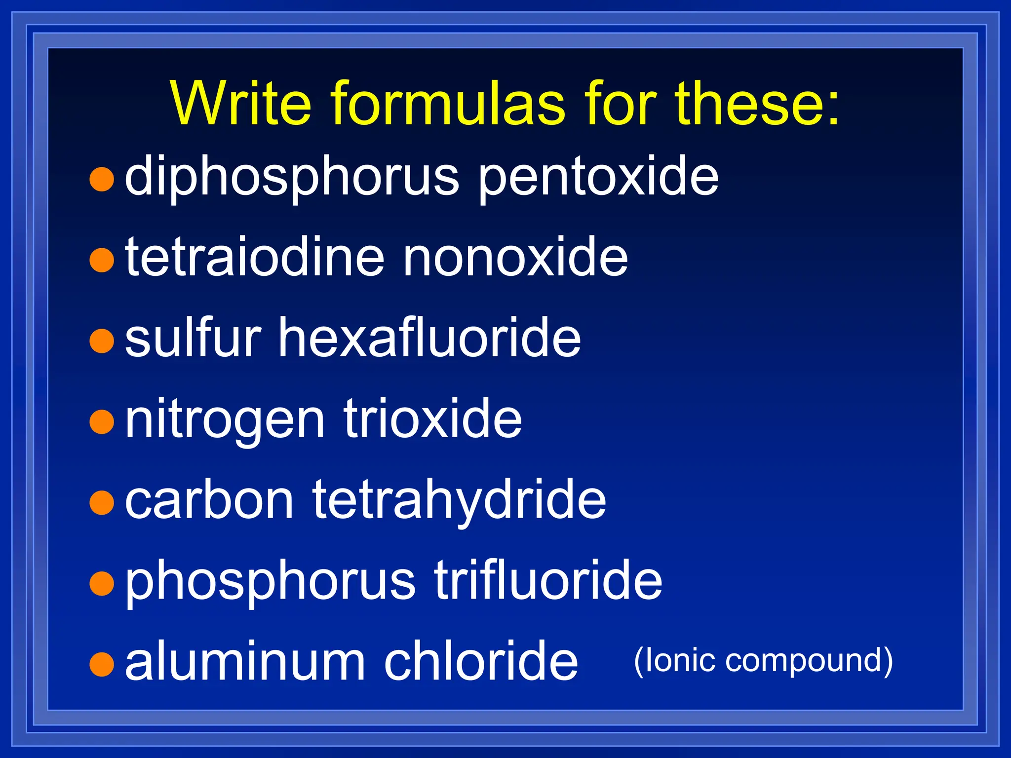 Write formulas for these:
 diphosphorus pentoxide
 tetraiodine nonoxide
 sulfur hexafluoride
 nitrogen trioxide
 carbon tetrahydride
 phosphorus trifluoride
 aluminum chloride (Ionic compound)
 