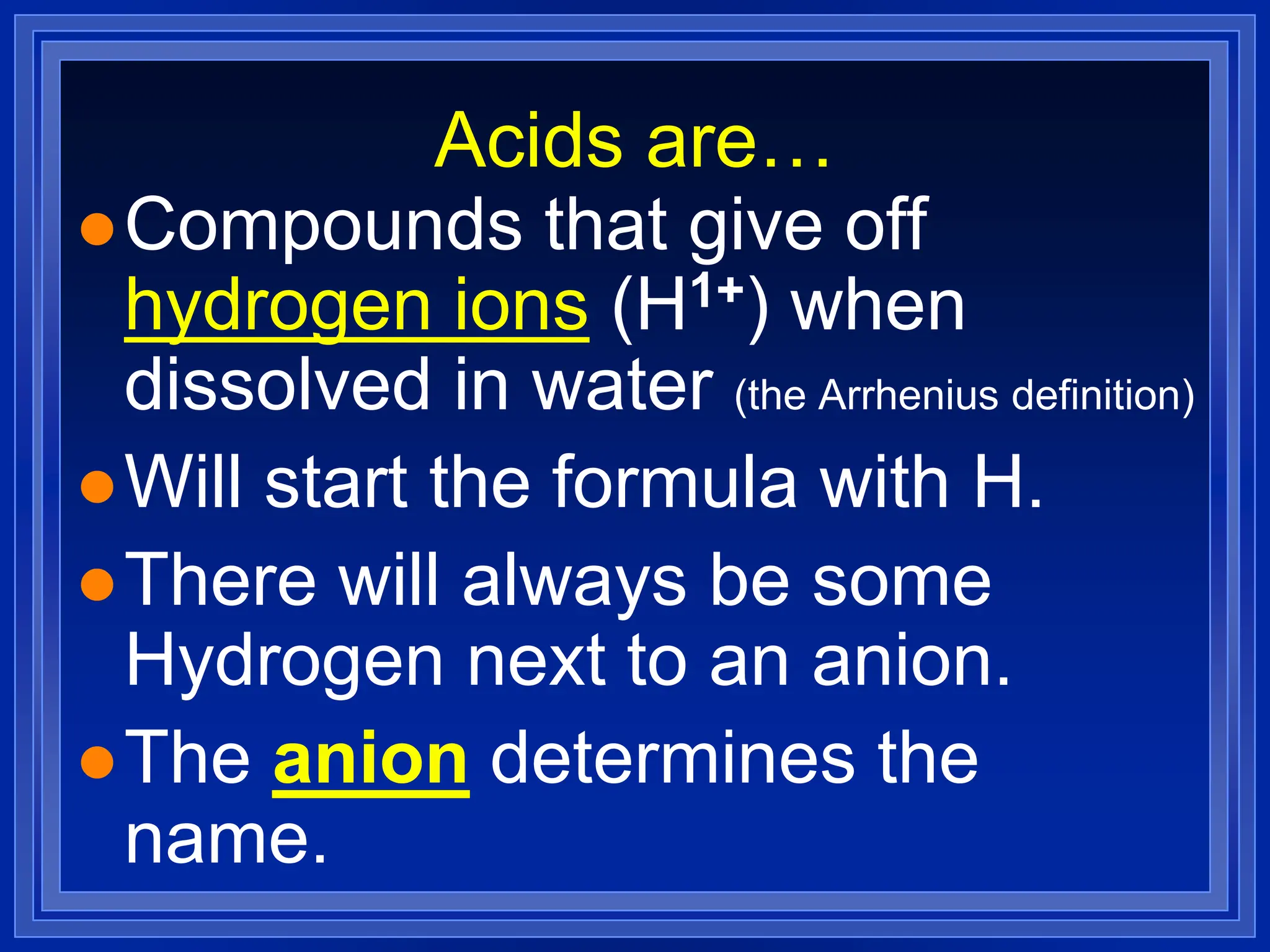 Acids are…
Compounds that give off
hydrogen ions (H1+) when
dissolved in water (the Arrhenius definition)
Will start the formula with H.
There will always be some
Hydrogen next to an anion.
The anion determines the
name.
 