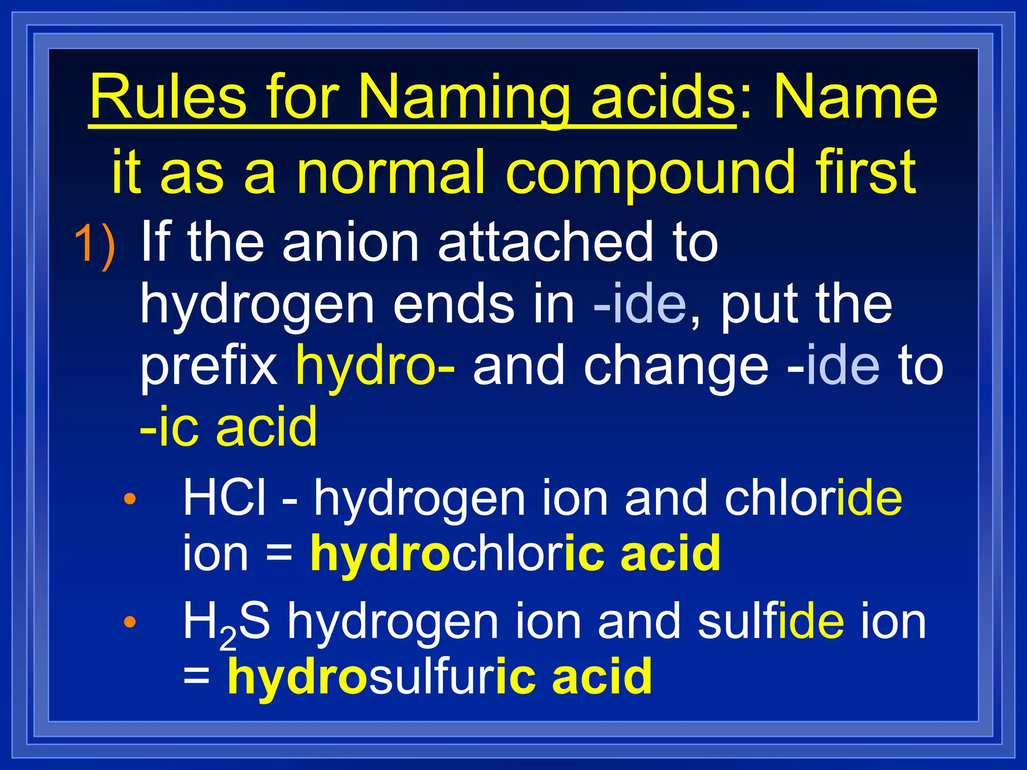 Rules for Naming acids: Name
it as a normal compound first
1) If the anion attached to
hydrogen ends in -ide, put the
prefix hydro- and change -ide to
-ic acid
• HCl - hydrogen ion and chloride
ion = hydrochloric acid
• H2S hydrogen ion and sulfide ion
= hydrosulfuric acid
 