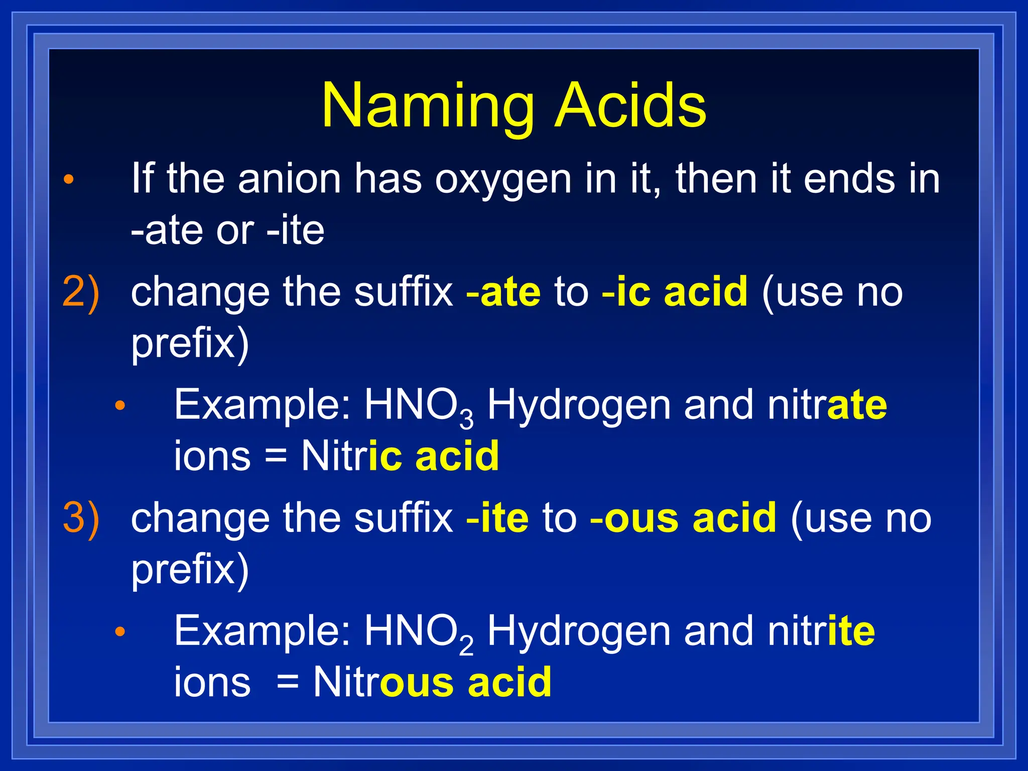 Naming Acids
• If the anion has oxygen in it, then it ends in
-ate or -ite
2) change the suffix -ate to -ic acid (use no
prefix)
• Example: HNO3 Hydrogen and nitrate
ions = Nitric acid
3) change the suffix -ite to -ous acid (use no
prefix)
• Example: HNO2 Hydrogen and nitrite
ions = Nitrous acid
 