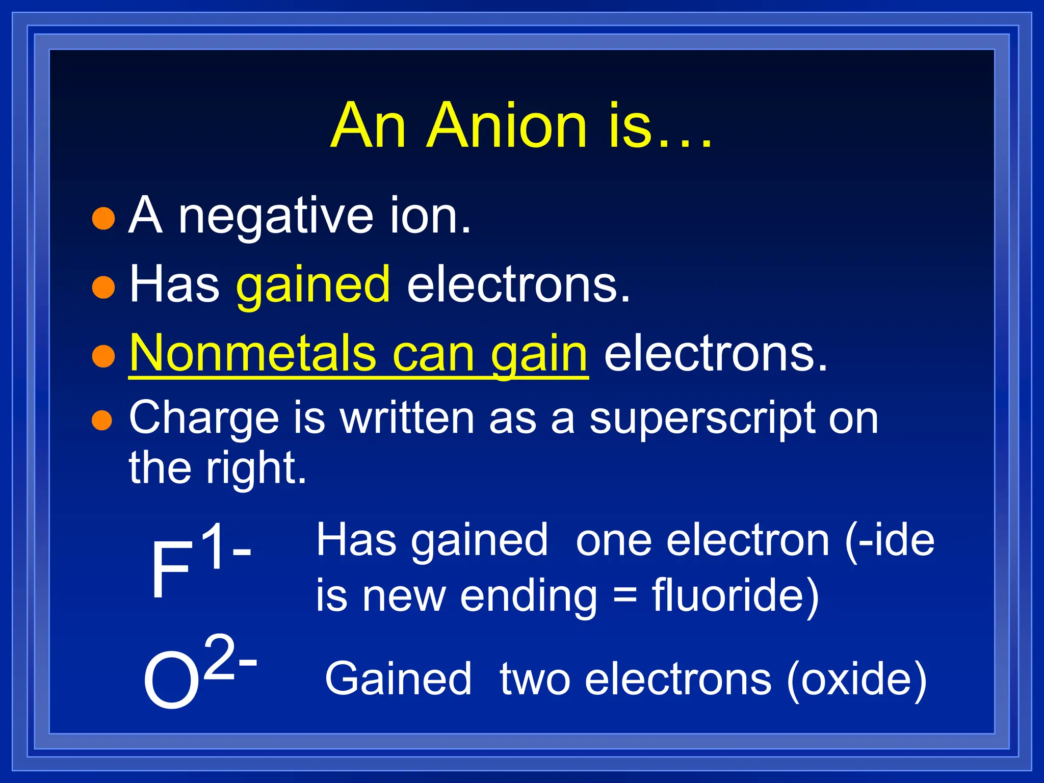 An Anion is…
 A negative ion.
 Has gained electrons.
 Nonmetals can gain electrons.
 Charge is written as a superscript on
the right.
F1- Has gained one electron (-ide
is new ending = fluoride)
O2- Gained two electrons (oxide)
 