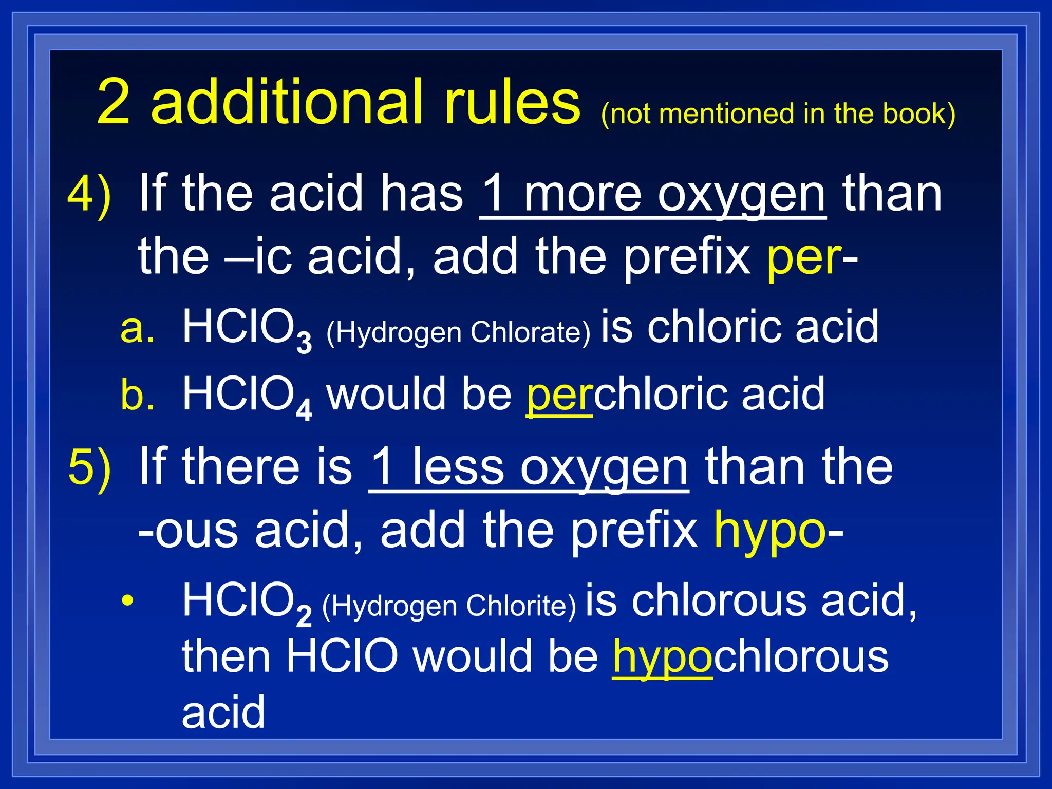 2 additional rules (not mentioned in the book)
4) If the acid has 1 more oxygen than
the –ic acid, add the prefix per-
a. HClO3 (Hydrogen Chlorate) is chloric acid
b. HClO4 would be perchloric acid
5) If there is 1 less oxygen than the
-ous acid, add the prefix hypo-
• HClO2 (Hydrogen Chlorite) is chlorous acid,
then HClO would be hypochlorous
acid
 