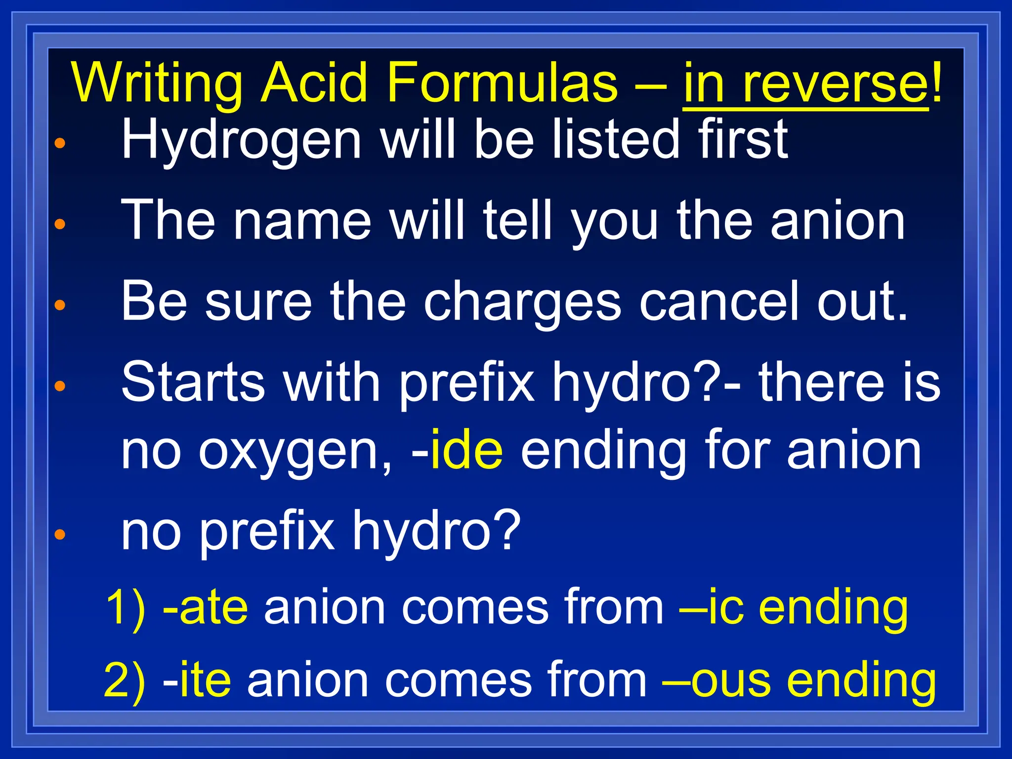 Writing Acid Formulas – in reverse!
• Hydrogen will be listed first
• The name will tell you the anion
• Be sure the charges cancel out.
• Starts with prefix hydro?- there is
no oxygen, -ide ending for anion
• no prefix hydro?
1) -ate anion comes from –ic ending
2) -ite anion comes from –ous ending
 