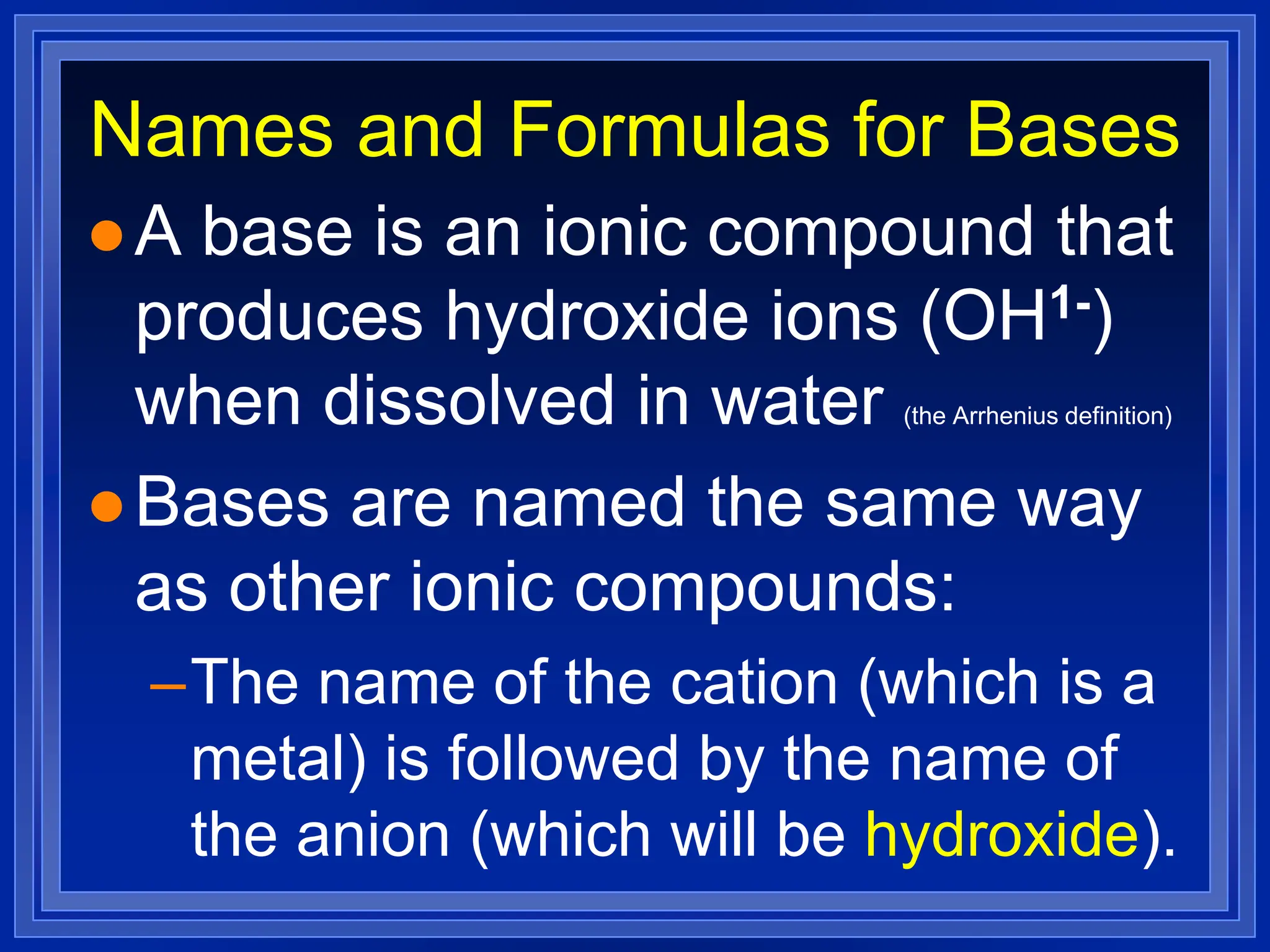 Names and Formulas for Bases
 A base is an ionic compound that
produces hydroxide ions (OH1-)
when dissolved in water (the Arrhenius definition)
 Bases are named the same way
as other ionic compounds:
–The name of the cation (which is a
metal) is followed by the name of
the anion (which will be hydroxide).
 