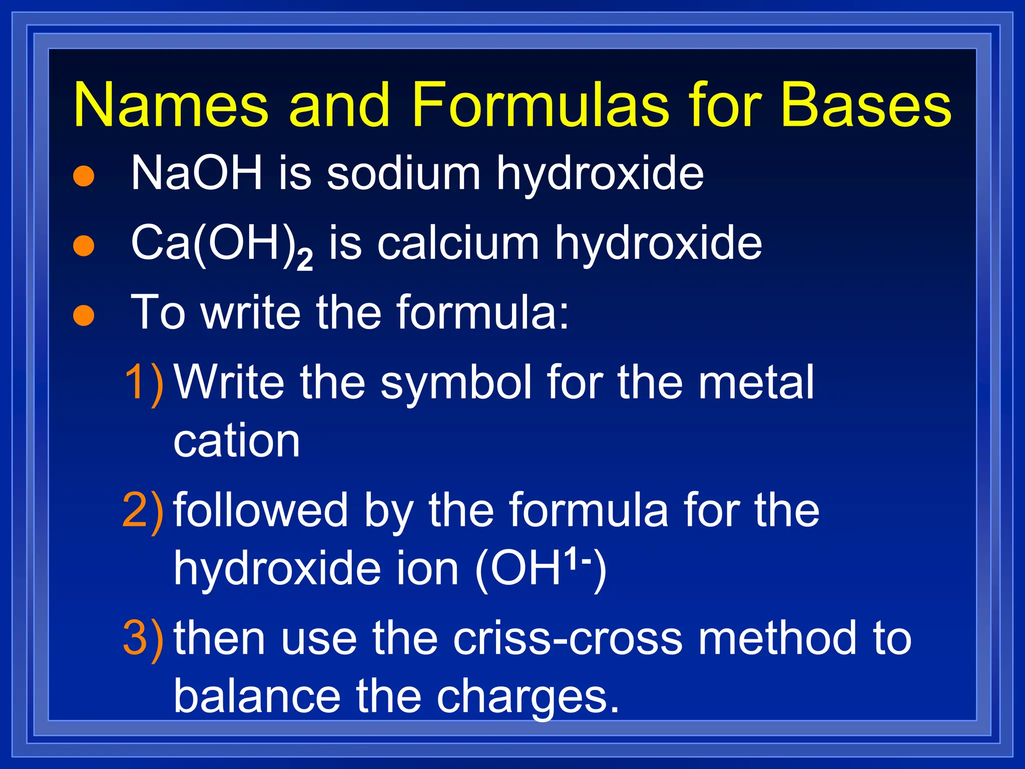 Names and Formulas for Bases
 NaOH is sodium hydroxide
 Ca(OH)2 is calcium hydroxide
 To write the formula:
1) Write the symbol for the metal
cation
2) followed by the formula for the
hydroxide ion (OH1-)
3) then use the criss-cross method to
balance the charges.
 