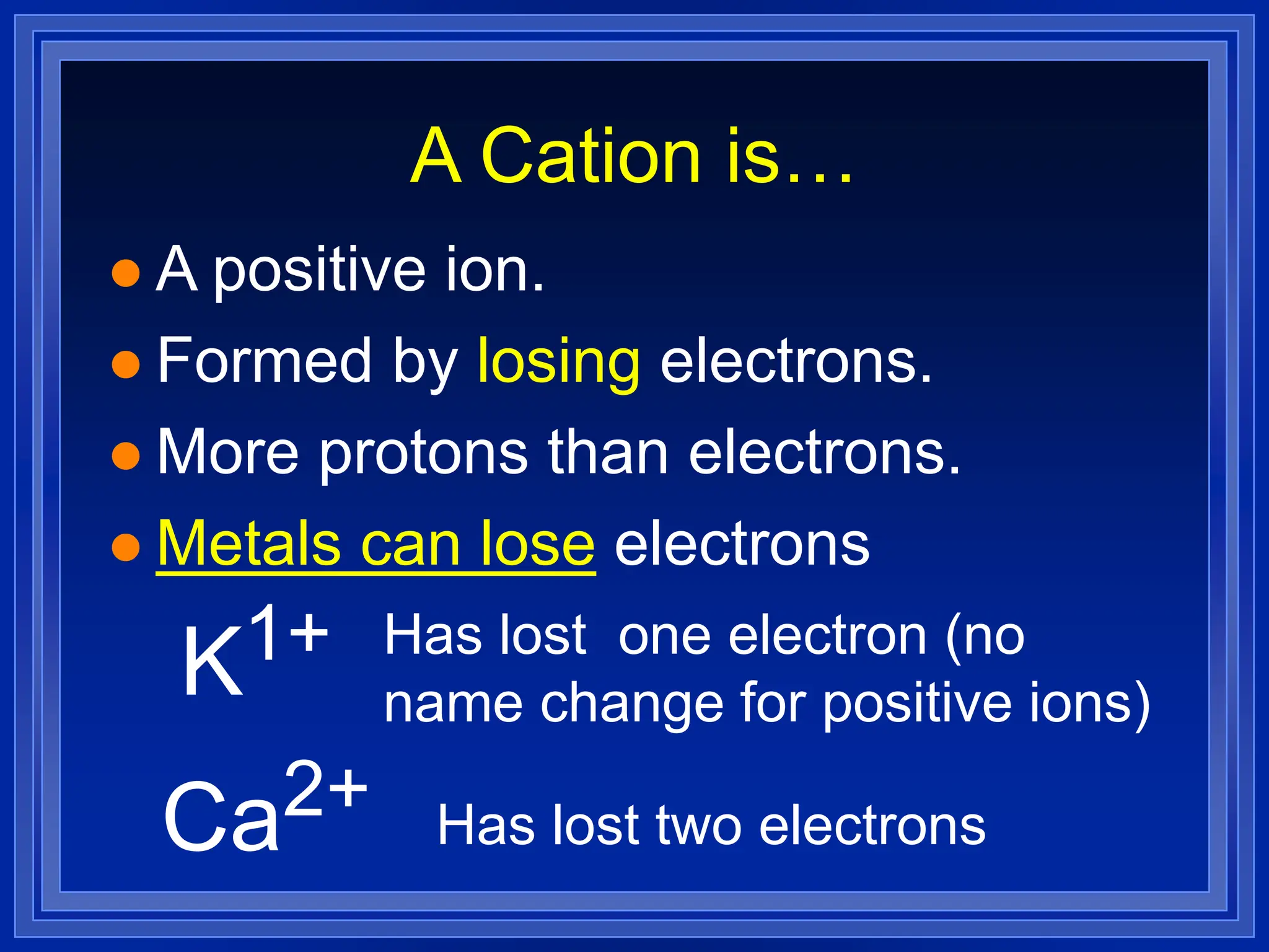 A Cation is…
 A positive ion.
 Formed by losing electrons.
 More protons than electrons.
 Metals can lose electrons
K1+ Has lost one electron (no
name change for positive ions)
Ca2+ Has lost two electrons
 