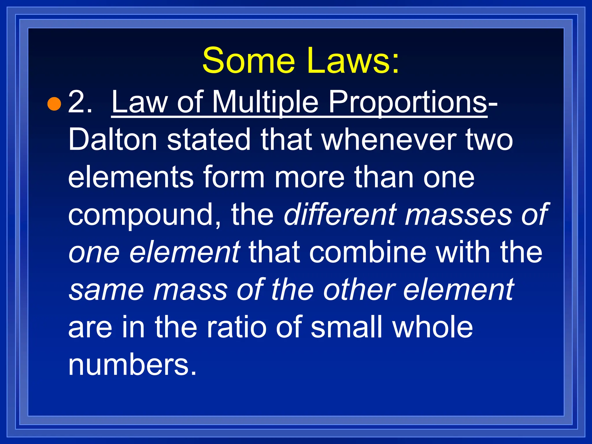 Some Laws:
 2. Law of Multiple Proportions-
Dalton stated that whenever two
elements form more than one
compound, the different masses of
one element that combine with the
same mass of the other element
are in the ratio of small whole
numbers.
 