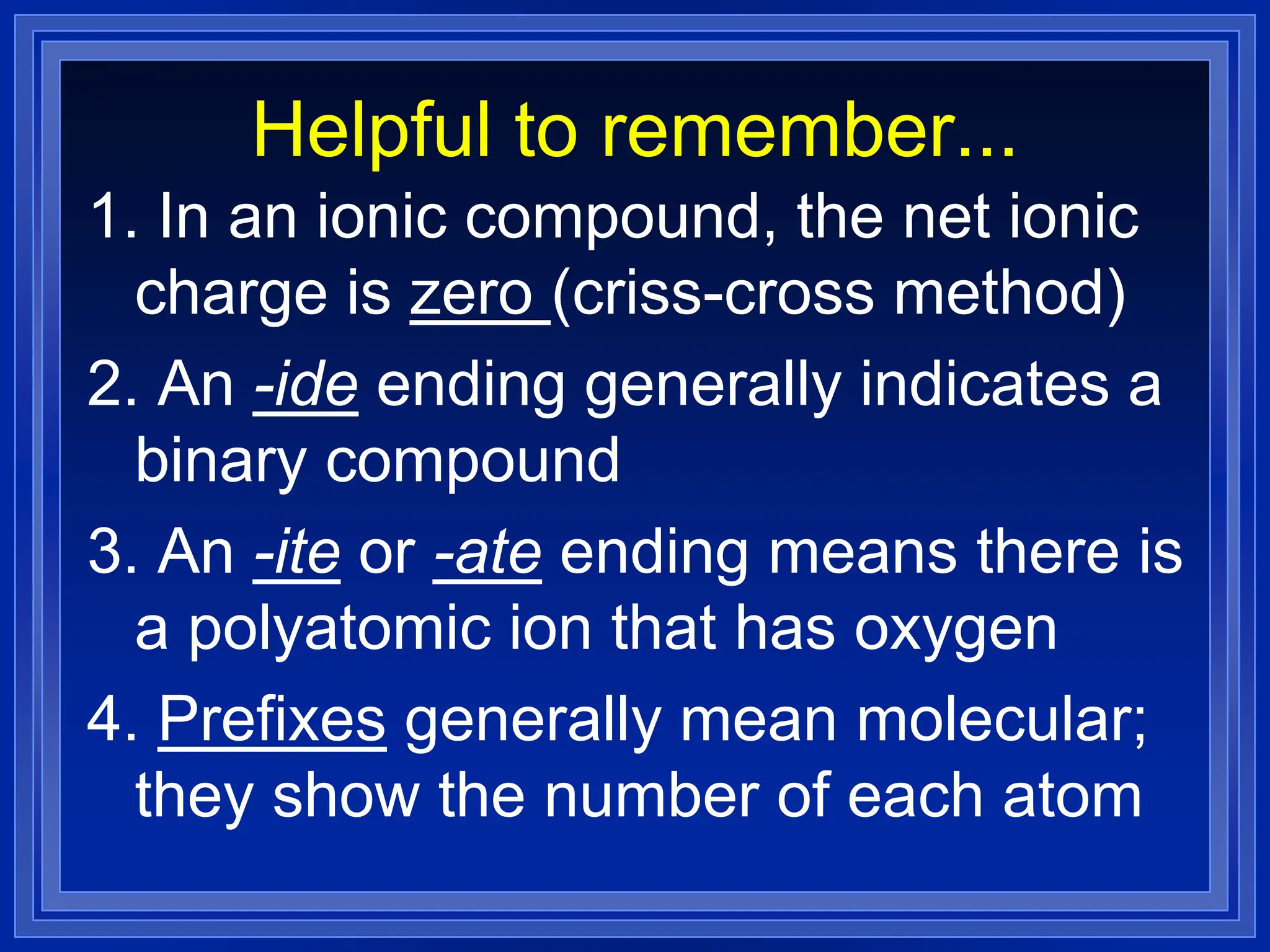 Helpful to remember...
1. In an ionic compound, the net ionic
charge is zero (criss-cross method)
2. An -ide ending generally indicates a
binary compound
3. An -ite or -ate ending means there is
a polyatomic ion that has oxygen
4. Prefixes generally mean molecular;
they show the number of each atom
 