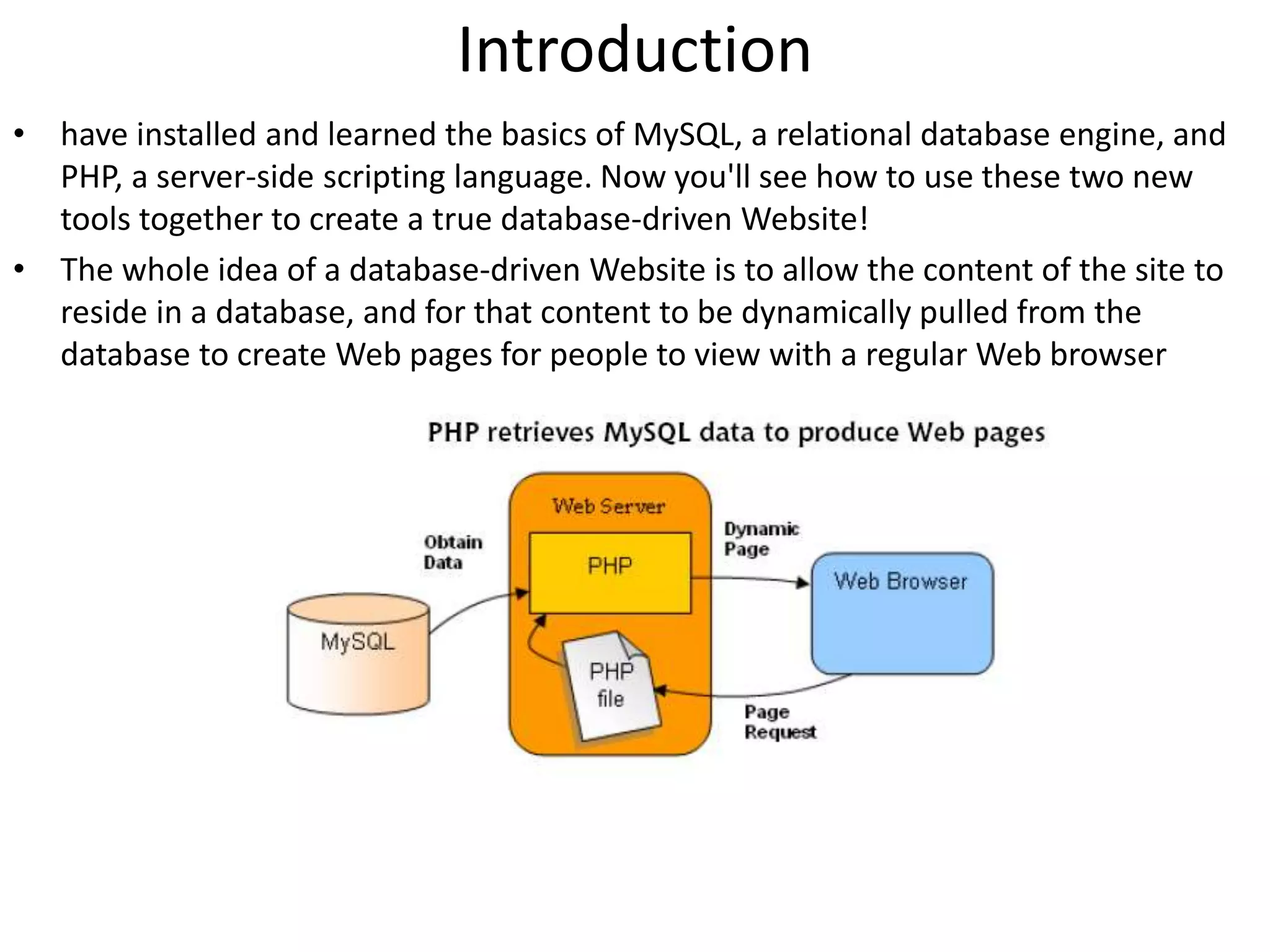 Introduction
• have installed and learned the basics of MySQL, a relational database engine, and
PHP, a server-side scripting language. Now you'll see how to use these two new
tools together to create a true database-driven Website!
• The whole idea of a database-driven Website is to allow the content of the site to
reside in a database, and for that content to be dynamically pulled from the
database to create Web pages for people to view with a regular Web browser
 