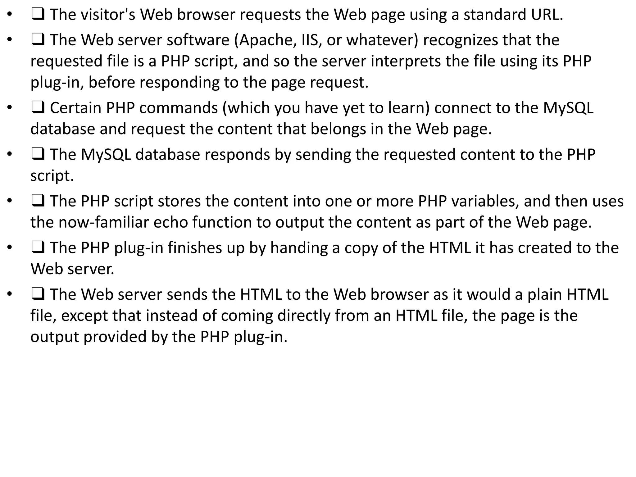 • ❑ The visitor's Web browser requests the Web page using a standard URL.
• ❑ The Web server software (Apache, IIS, or whatever) recognizes that the
requested file is a PHP script, and so the server interprets the file using its PHP
plug-in, before responding to the page request.
• ❑ Certain PHP commands (which you have yet to learn) connect to the MySQL
database and request the content that belongs in the Web page.
• ❑ The MySQL database responds by sending the requested content to the PHP
script.
• ❑ The PHP script stores the content into one or more PHP variables, and then uses
the now-familiar echo function to output the content as part of the Web page.
• ❑ The PHP plug-in finishes up by handing a copy of the HTML it has created to the
Web server.
• ❑ The Web server sends the HTML to the Web browser as it would a plain HTML
file, except that instead of coming directly from an HTML file, the page is the
output provided by the PHP plug-in.
 