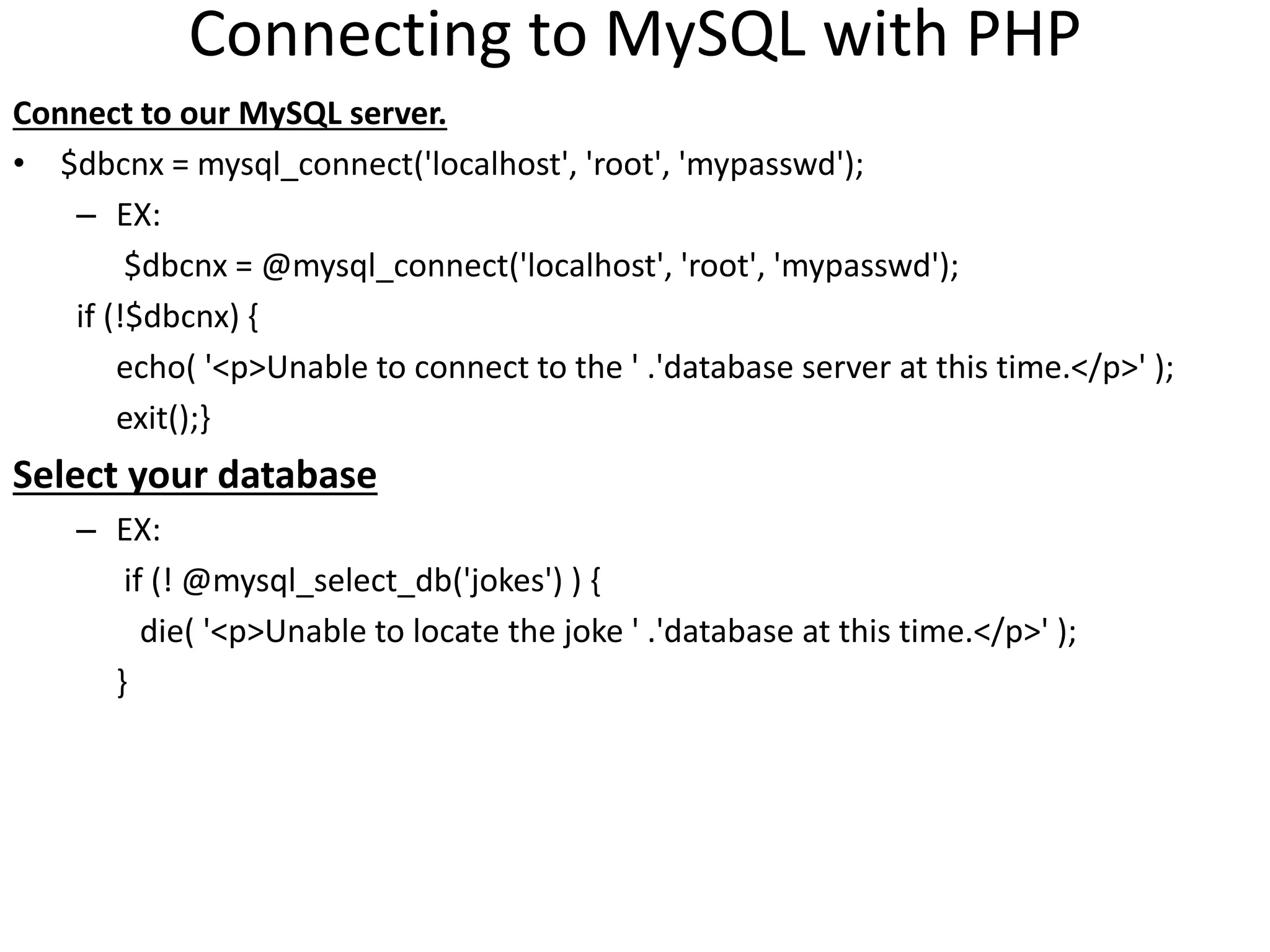Connecting to MySQL with PHP
Connect to our MySQL server.
• $dbcnx = mysql_connect('localhost', 'root', 'mypasswd');
– EX:
$dbcnx = @mysql_connect('localhost', 'root', 'mypasswd');
if (!$dbcnx) {
echo( '<p>Unable to connect to the ' .'database server at this time.</p>' );
exit();}
Select your database
– EX:
if (! @mysql_select_db('jokes') ) {
die( '<p>Unable to locate the joke ' .'database at this time.</p>' );
}
 