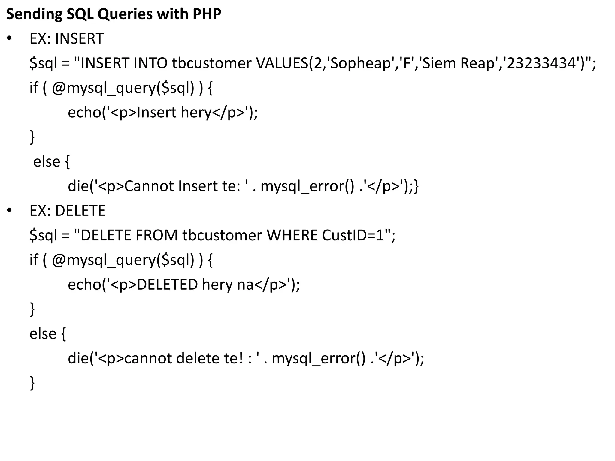 Sending SQL Queries with PHP
• EX: INSERT
$sql = "INSERT INTO tbcustomer VALUES(2,'Sopheap','F','Siem Reap','23233434')";
if ( @mysql_query($sql) ) {
echo('<p>Insert hery</p>');
}
else {
die('<p>Cannot Insert te: ' . mysql_error() .'</p>');}
• EX: DELETE
$sql = "DELETE FROM tbcustomer WHERE CustID=1";
if ( @mysql_query($sql) ) {
echo('<p>DELETED hery na</p>');
}
else {
die('<p>cannot delete te! : ' . mysql_error() .'</p>');
}
 