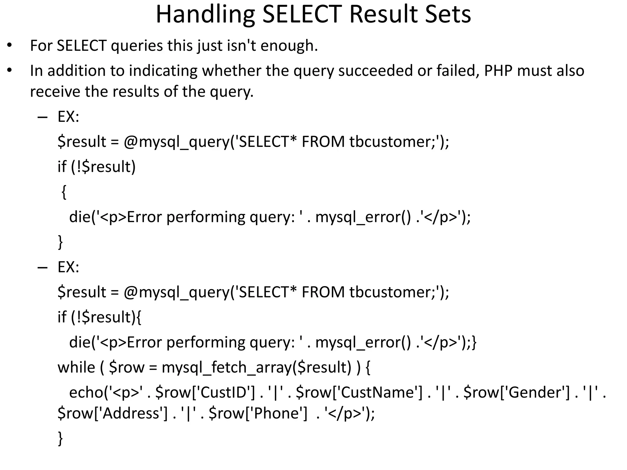 Handling SELECT Result Sets
• For SELECT queries this just isn't enough.
• In addition to indicating whether the query succeeded or failed, PHP must also
receive the results of the query.
– EX:
$result = @mysql_query('SELECT* FROM tbcustomer;');
if (!$result)
{
die('<p>Error performing query: ' . mysql_error() .'</p>');
}
– EX:
$result = @mysql_query('SELECT* FROM tbcustomer;');
if (!$result){
die('<p>Error performing query: ' . mysql_error() .'</p>');}
while ( $row = mysql_fetch_array($result) ) {
echo('<p>' . $row['CustID'] . '|' . $row['CustName'] . '|' . $row['Gender'] . '|' .
$row['Address'] . '|' . $row['Phone'] . '</p>');
}
 