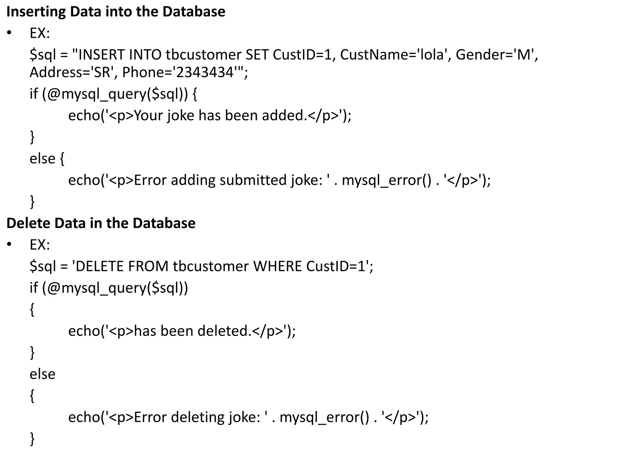 Inserting Data into the Database
• EX:
$sql = "INSERT INTO tbcustomer SET CustID=1, CustName='lola', Gender='M',
Address='SR', Phone='2343434'";
if (@mysql_query($sql)) {
echo('<p>Your joke has been added.</p>');
}
else {
echo('<p>Error adding submitted joke: ' . mysql_error() . '</p>');
}
Delete Data in the Database
• EX:
$sql = 'DELETE FROM tbcustomer WHERE CustID=1';
if (@mysql_query($sql))
{
echo('<p>has been deleted.</p>');
}
else
{
echo('<p>Error deleting joke: ' . mysql_error() . '</p>');
}
 