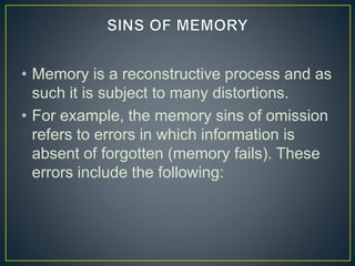 • Memory is a reconstructive process and as
such it is subject to many distortions.
• For example, the memory sins of omission
refers to errors in which information is
absent of forgotten (memory fails). These
errors include the following:
 