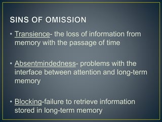 • Transience- the loss of information from
memory with the passage of time
• Absentmindedness- problems with the
interface between attention and long-term
memory
• Blocking-failure to retrieve information
stored in long-term memory
 