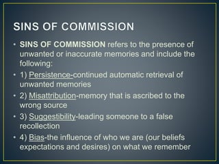 • SINS OF COMMISSION refers to the presence of
unwanted or inaccurate memories and include the
following:
• 1) Persistence-continued automatic retrieval of
unwanted memories
• 2) Misattribution-memory that is ascribed to the
wrong source
• 3) Suggestibility-leading someone to a false
recollection
• 4) Bias-the influence of who we are (our beliefs
expectations and desires) on what we remember
 