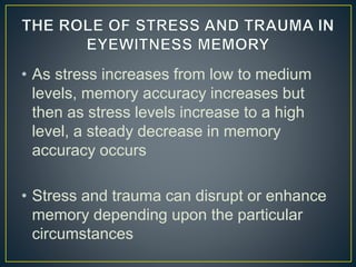 • As stress increases from low to medium
levels, memory accuracy increases but
then as stress levels increase to a high
level, a steady decrease in memory
accuracy occurs
• Stress and trauma can disrupt or enhance
memory depending upon the particular
circumstances
 