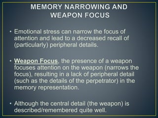 • Emotional stress can narrow the focus of
attention and lead to a decreased recall of
(particularly) peripheral details.
• Weapon Focus, the presence of a weapon
focuses attention on the weapon (narrows the
focus), resulting in a lack of peripheral detail
(such as the details of the perpetrator) in the
memory representation.
• Although the central detail (the weapon) is
described/remembered quite well.
 