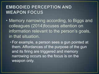 • Memory narrowing according, to Biggs and
colleagues (2014)focuses attention on
information relevant to the person’s goals,
in that situation.
• For example, a person sees a gun pointed at
them. Affordances of the purpose of the gun
and its firing are triggered and memory
narrowing occurs so the focus is on the
weapon only.
 