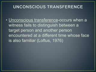 • Unconscious transference-occurs when a
witness fails to distinguish between a
target person and another person
encountered at a different time whose face
is also familiar (Loftus, 1976)
 