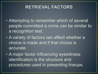 • Attempting to remember which of several
people committed a crime can be similar to
a recognition test.
• A variety of factors can affect whether a
choice is made and if that choice is
accurate.
• A major factor influencing eyewitness
identification is the structure and
procedures used in presenting lineups.
 