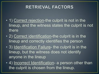 • 1) Correct rejection-the culprit is not in the
lineup, and the witness states the culprit is not
there
• 2) Correct identification-the culprit is in the
lineup and correctly identifies the person
• 3) Identification Failure- the culprit is in the
lineup, but the witness does not identify
anyone in the lineup
• 4) Incorrect Identification- a person other than
the culprit is chosen from the lineup.
 