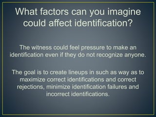What factors can you imagine
could affect identification?
The witness could feel pressure to make an
identification even if they do not recognize anyone.
The goal is to create lineups in such as way as to
maximize correct identifications and correct
rejections, minimize identification failures and
incorrect identifications.
 