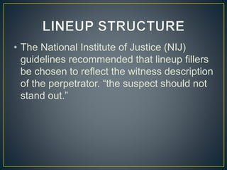 • The National Institute of Justice (NIJ)
guidelines recommended that lineup fillers
be chosen to reflect the witness description
of the perpetrator. “the suspect should not
stand out.”
 