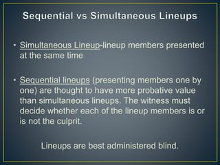• Simultaneous Lineup-lineup members presented
at the same time
• Sequential lineups (presenting members one by
one) are thought to have more probative value
than simultaneous lineups. The witness must
decide whether each of the lineup members is or
is not the culprit.
Lineups are best administered blind.
 
