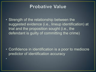 • Strength of the relationship between the
suggested evidence (i.e., lineup identification) at
trial and the proposition sought (i.e., the
defendant is guilty of committing the crime)
• Confidence in identification is a poor to mediocre
predictor of identification accuracy
•
 