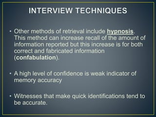 • Other methods of retrieval include hypnosis.
This method can increase recall of the amount of
information reported but this increase is for both
correct and fabricated information
(confabulation).
• A high level of confidence is weak indicator of
memory accuracy
• Witnesses that make quick identifications tend to
be accurate.
 