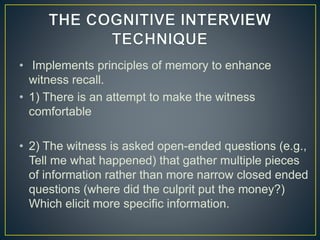 • Implements principles of memory to enhance
witness recall.
• 1) There is an attempt to make the witness
comfortable
• 2) The witness is asked open-ended questions (e.g.,
Tell me what happened) that gather multiple pieces
of information rather than more narrow closed ended
questions (where did the culprit put the money?)
Which elicit more specific information.
 