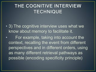 • 3) The cognitive interview uses what we
know about memory to facilitate it.
• For example, taking into account the
context, recalling the event from different
perspectives and in different orders, using
as many different retrieval pathways as
possible (encoding specificity principle)
 