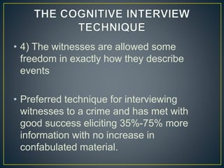 • 4) The witnesses are allowed some
freedom in exactly how they describe
events
• Preferred technique for interviewing
witnesses to a crime and has met with
good success eliciting 35%-75% more
information with no increase in
confabulated material.
 