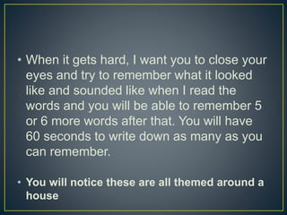 • When it gets hard, I want you to close your
eyes and try to remember what it looked
like and sounded like when I read the
words and you will be able to remember 5
or 6 more words after that. You will have
60 seconds to write down as many as you
can remember.
• You will notice these are all themed around a
house
 