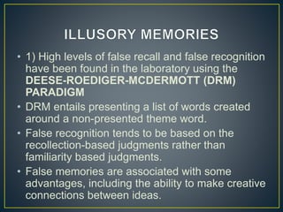 • 1) High levels of false recall and false recognition
have been found in the laboratory using the
DEESE-ROEDIGER-MCDERMOTT (DRM)
PARADIGM
• DRM entails presenting a list of words created
around a non-presented theme word.
• False recognition tends to be based on the
recollection-based judgments rather than
familiarity based judgments.
• False memories are associated with some
advantages, including the ability to make creative
connections between ideas.
 