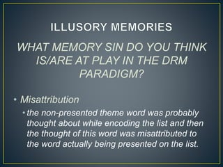 WHAT MEMORY SIN DO YOU THINK
IS/ARE AT PLAY IN THE DRM
PARADIGM?
• Misattribution
• the non-presented theme word was probably
thought about while encoding the list and then
the thought of this word was misattributed to
the word actually being presented on the list.
 