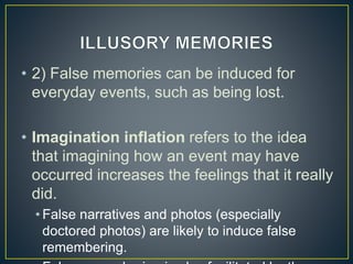 • 2) False memories can be induced for
everyday events, such as being lost.
• Imagination inflation refers to the idea
that imagining how an event may have
occurred increases the feelings that it really
did.
• False narratives and photos (especially
doctored photos) are likely to induce false
remembering.
 