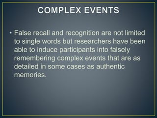 • False recall and recognition are not limited
to single words but researchers have been
able to induce participants into falsely
remembering complex events that are as
detailed in some cases as authentic
memories.
 