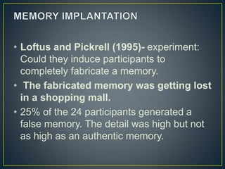 • Loftus and Pickrell (1995)- experiment:
Could they induce participants to
completely fabricate a memory.
• The fabricated memory was getting lost
in a shopping mall.
• 25% of the 24 participants generated a
false memory. The detail was high but not
as high as an authentic memory.
 