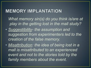 What memory sin(s) do you think is/are at
play in the getting lost in the mall study?
• Suggestibility- the assumption and
suggestion from experimenters led to the
creation of the false memory.
• Misattribution: the idea of being lost in a
mall is misattributed to an experienced
event and not to the stories told by the
family members about the event.
 