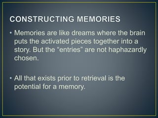 • Memories are like dreams where the brain
puts the activated pieces together into a
story. But the “entries” are not haphazardly
chosen.
• All that exists prior to retrieval is the
potential for a memory.
 
