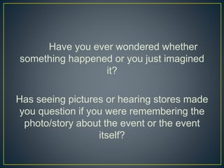 Have you ever wondered whether
something happened or you just imagined
it?
Has seeing pictures or hearing stores made
you question if you were remembering the
photo/story about the event or the event
itself?
 
