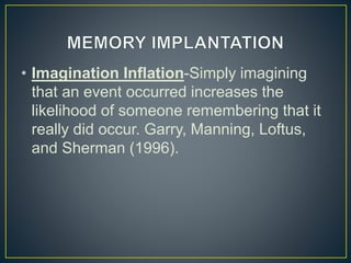 • Imagination Inflation-Simply imagining
that an event occurred increases the
likelihood of someone remembering that it
really did occur. Garry, Manning, Loftus,
and Sherman (1996).
 