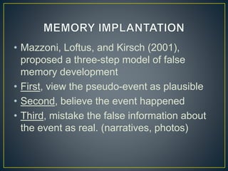 • Mazzoni, Loftus, and Kirsch (2001),
proposed a three-step model of false
memory development
• First, view the pseudo-event as plausible
• Second, believe the event happened
• Third, mistake the false information about
the event as real. (narratives, photos)
 