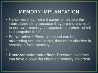 • Narratives may make it easier to mistake the
internalized story because they are more similar
to our own memory as opposed to a photo which
is a snapshot in time.
• So Narrative + Photo combined can be
misleading and believable, thus more effective in
creating a false memory.
•
• Doctored-evidence-effect- Doctored evidence
can have a powerful effect on memory distortion
 