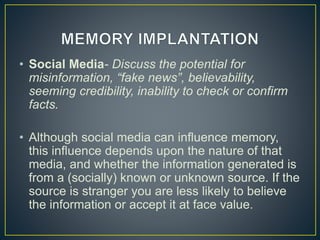 • Social Media- Discuss the potential for
misinformation, “fake news”, believability,
seeming credibility, inability to check or confirm
facts.
• Although social media can influence memory,
this influence depends upon the nature of that
media, and whether the information generated is
from a (socially) known or unknown source. If the
source is stranger you are less likely to believe
the information or accept it at face value.
 