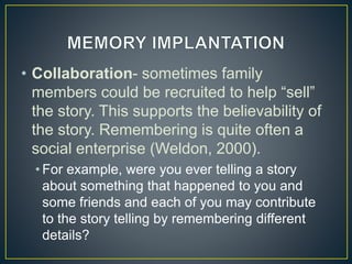 • Collaboration- sometimes family
members could be recruited to help “sell”
the story. This supports the believability of
the story. Remembering is quite often a
social enterprise (Weldon, 2000).
• For example, were you ever telling a story
about something that happened to you and
some friends and each of you may contribute
to the story telling by remembering different
details?
 