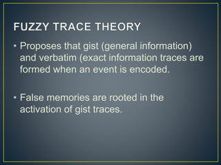 • Proposes that gist (general information)
and verbatim (exact information traces are
formed when an event is encoded.
• False memories are rooted in the
activation of gist traces.
 